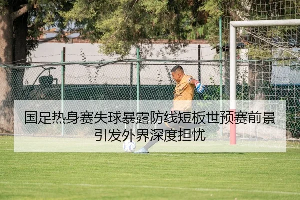 国足热身赛失球暴露防线短板世预赛前景引发外界深度担忧